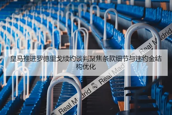 皇马推进罗德里戈续约谈判聚焦条款细节与违约金结构优化