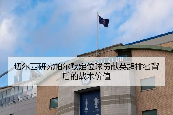 切尔西研究帕尔默定位球贡献英超排名背后的战术价值