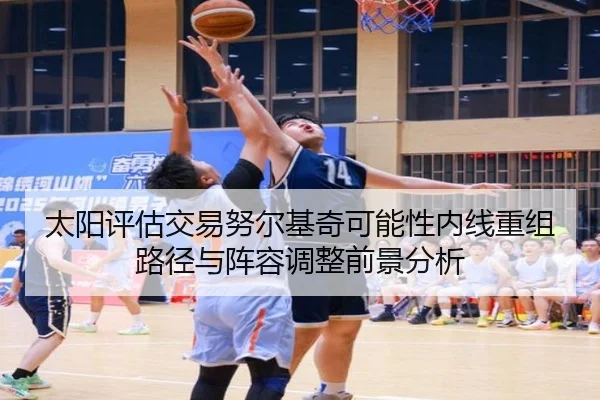 太阳评估交易努尔基奇可能性内线重组路径与阵容调整前景分析