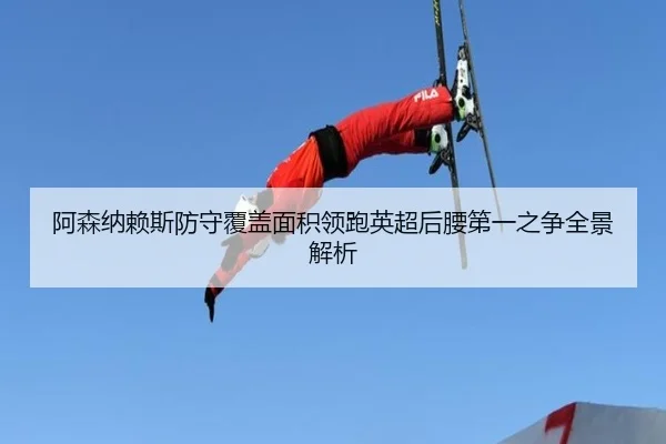 阿森纳赖斯防守覆盖面积领跑英超后腰第一之争全景解析