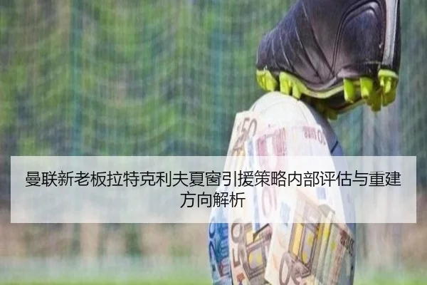 曼联新老板拉特克利夫夏窗引援策略内部评估与重建方向解析