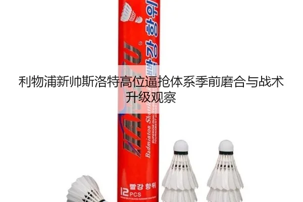 利物浦新帅斯洛特高位逼抢体系季前磨合与战术升级观察