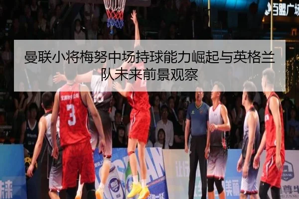 曼联小将梅努中场持球能力崛起与英格兰队未来前景观察