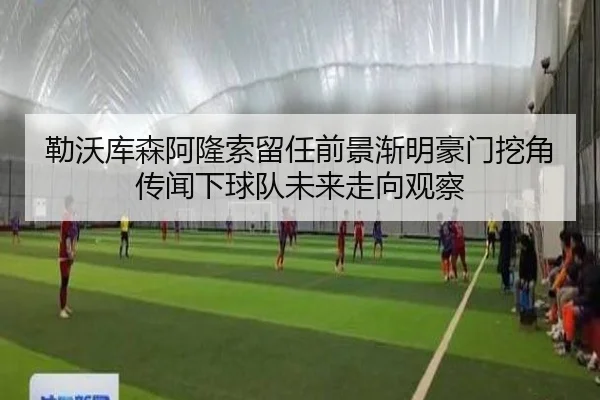 勒沃库森阿隆索留任前景渐明豪门挖角传闻下球队未来走向观察