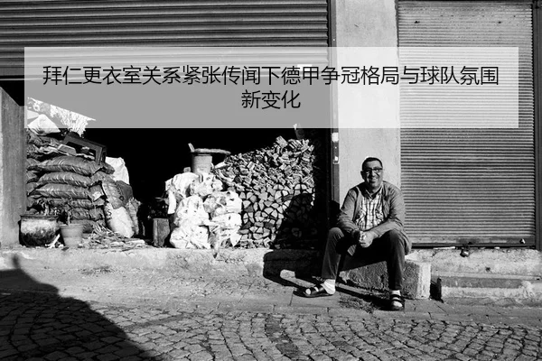 拜仁更衣室关系紧张传闻下德甲争冠格局与球队氛围新变化