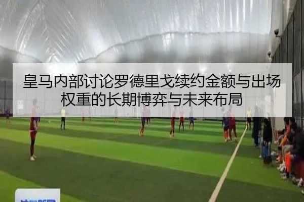 皇马内部讨论罗德里戈续约金额与出场权重的长期博弈与未来布局