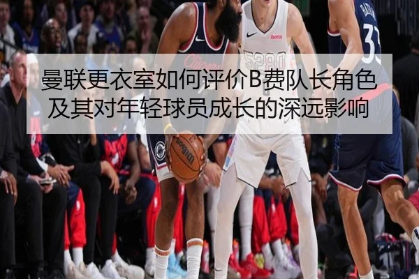 曼联更衣室如何评价B费队长角色及其对年轻球员成长的深远影响