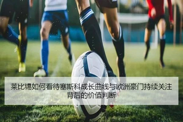 莱比锡如何看待塞斯科成长曲线与欧洲豪门持续关注背后的价值判断
