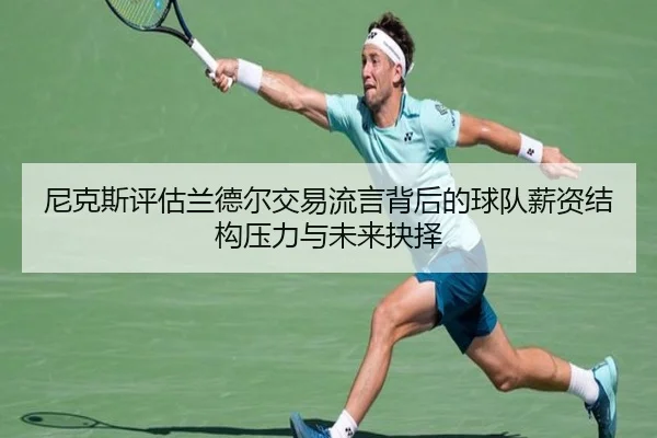 尼克斯评估兰德尔交易流言背后的球队薪资结构压力与未来抉择