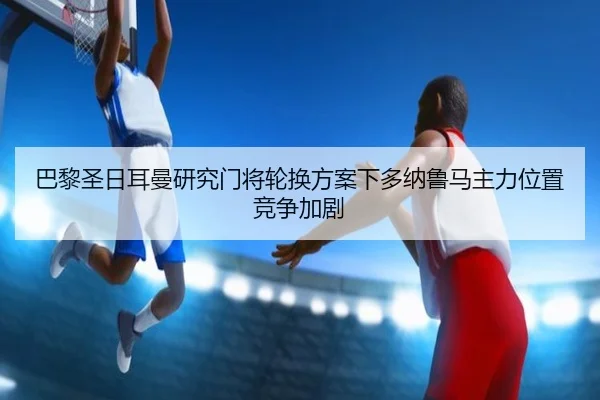 巴黎圣日耳曼研究门将轮换方案下多纳鲁马主力位置竞争加剧