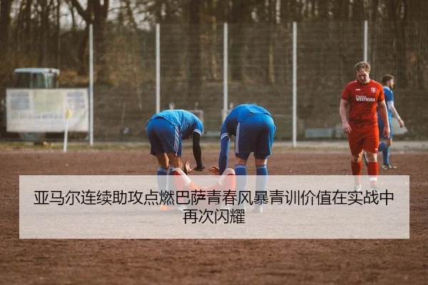 亚马尔连续助攻点燃巴萨青春风暴青训价值在实战中再次闪耀